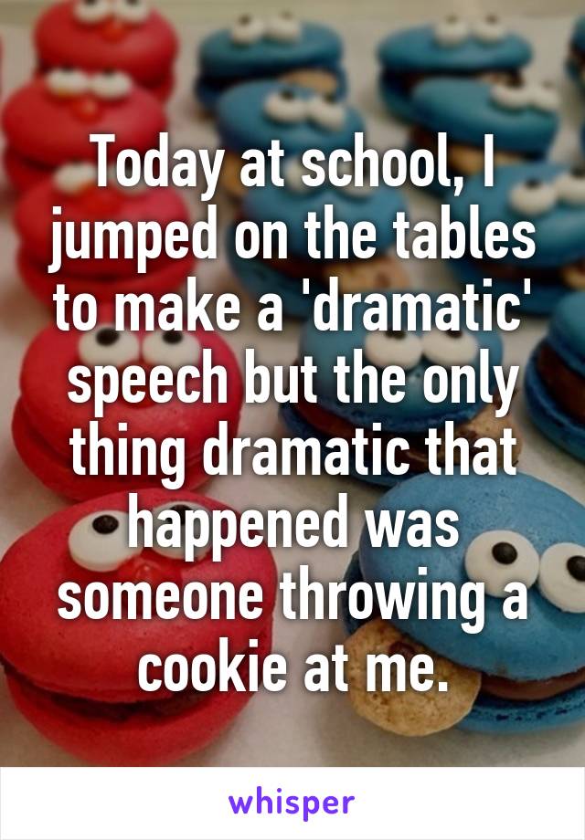 Today at school, I jumped on the tables to make a 'dramatic' speech but the only thing dramatic that happened was someone throwing a cookie at me.