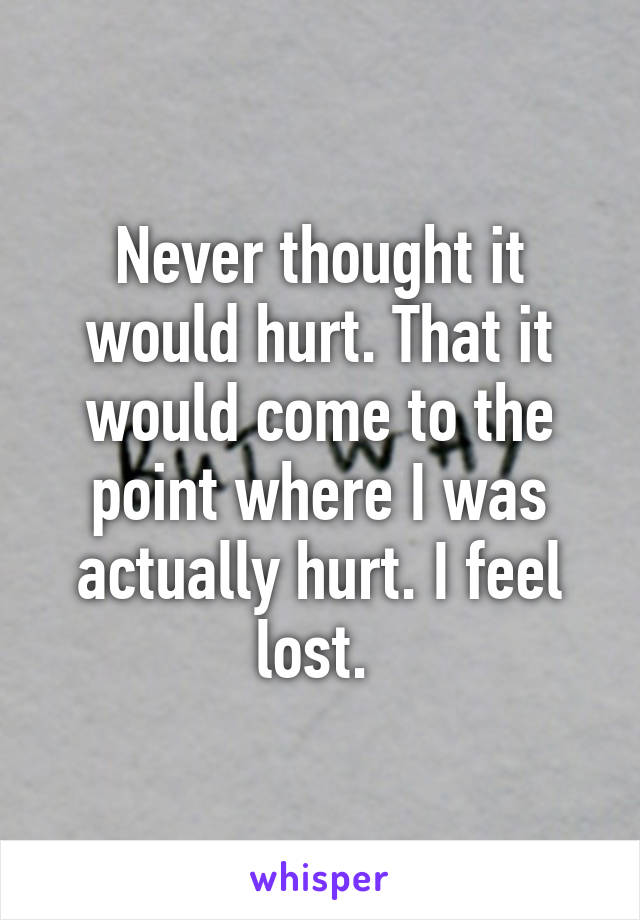 Never thought it would hurt. That it would come to the point where I was actually hurt. I feel lost. 