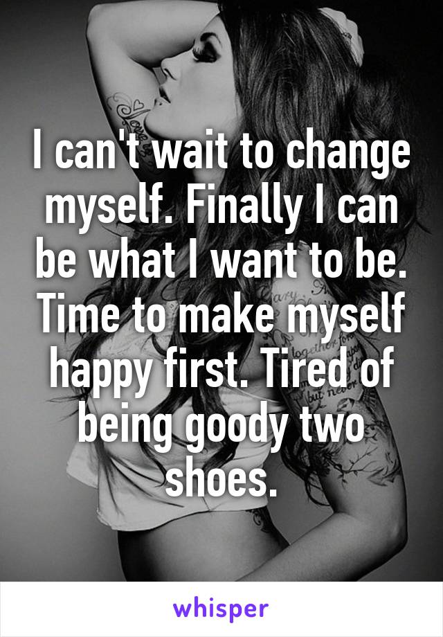 I can't wait to change myself. Finally I can be what I want to be. Time to make myself happy first. Tired of being goody two shoes.