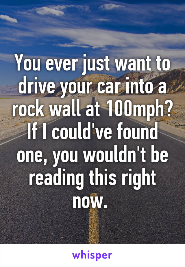 You ever just want to drive your car into a rock wall at 100mph? If I could've found one, you wouldn't be reading this right now. 