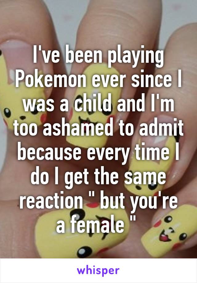 I've been playing Pokemon ever since I was a child and I'm too ashamed to admit because every time I do I get the same reaction " but you're a female " 