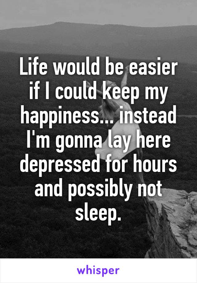 Life would be easier if I could keep my happiness... instead I'm gonna lay here depressed for hours and possibly not sleep.