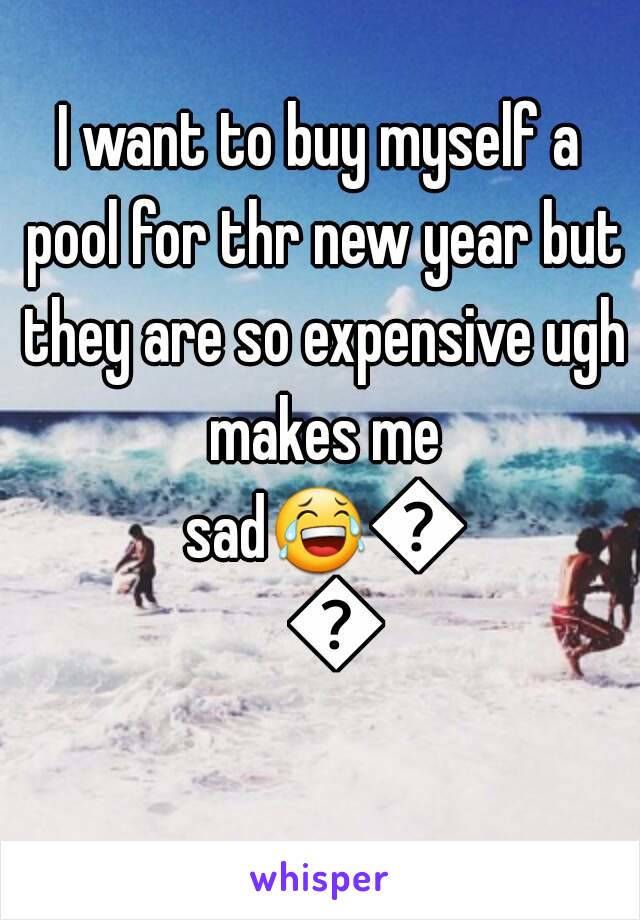 I want to buy myself a pool for thr new year but they are so expensive ugh makes me sad😂😂😂