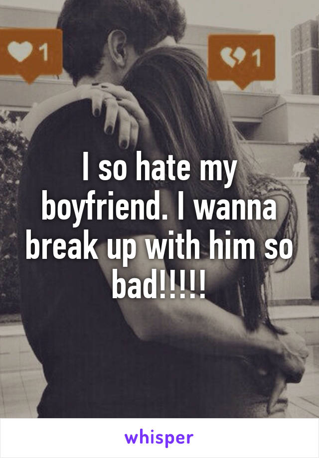 I so hate my boyfriend. I wanna break up with him so bad!!!!!