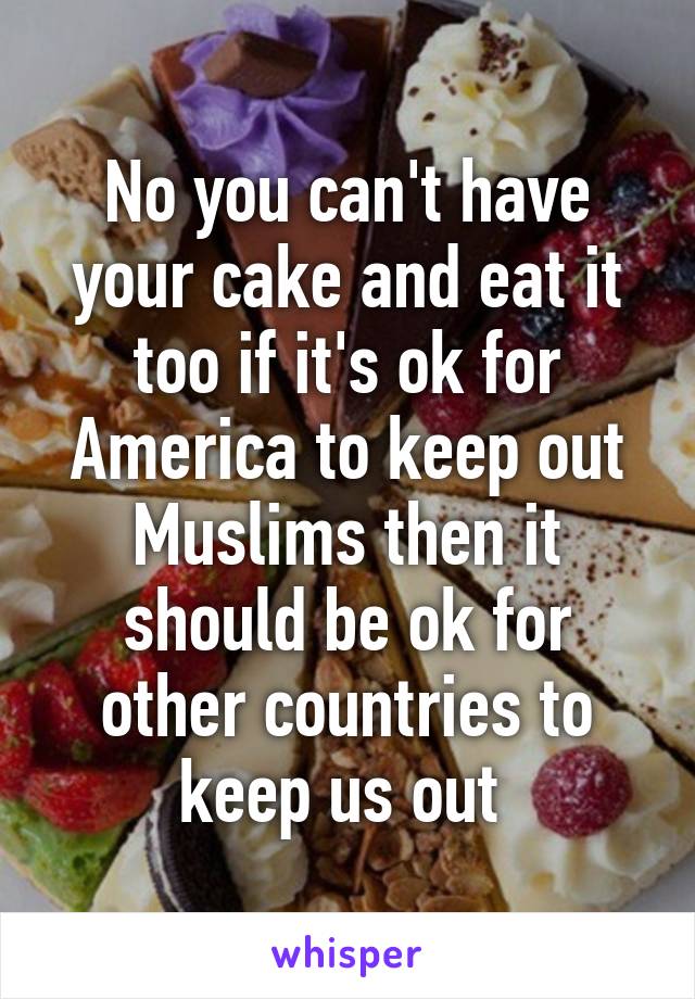 No you can't have your cake and eat it too if it's ok for America to keep out Muslims then it should be ok for other countries to keep us out 