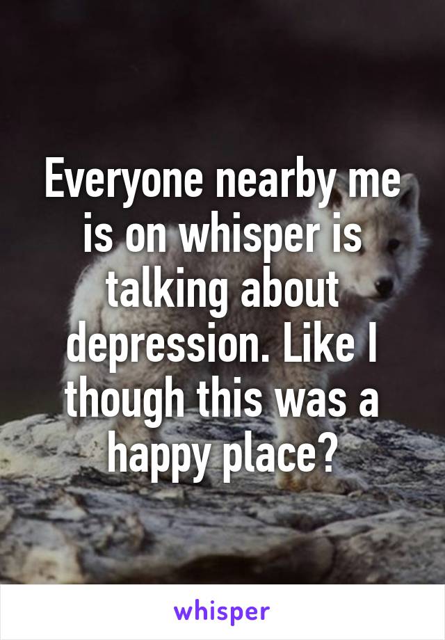 Everyone nearby me is on whisper is talking about depression. Like I though this was a happy place?