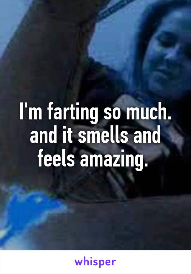 I'm farting so much. and it smells and feels amazing. 