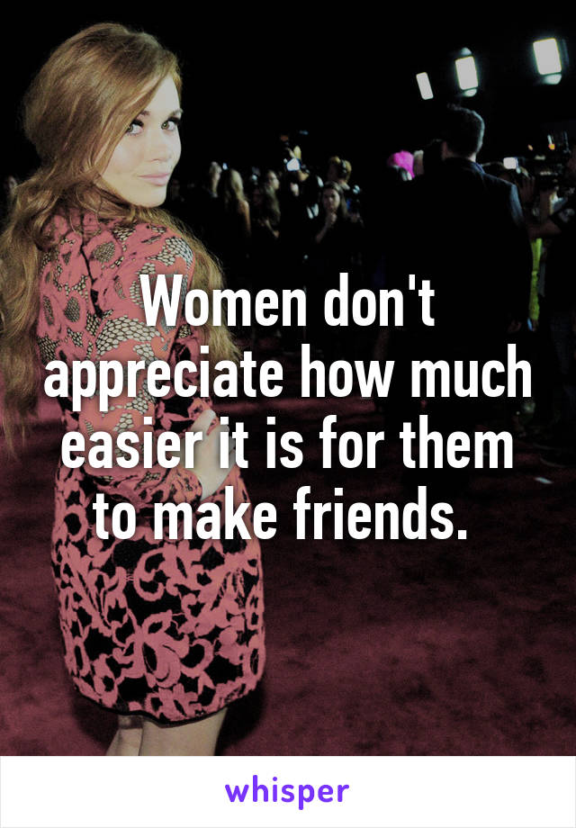 Women don't appreciate how much easier it is for them to make friends. 