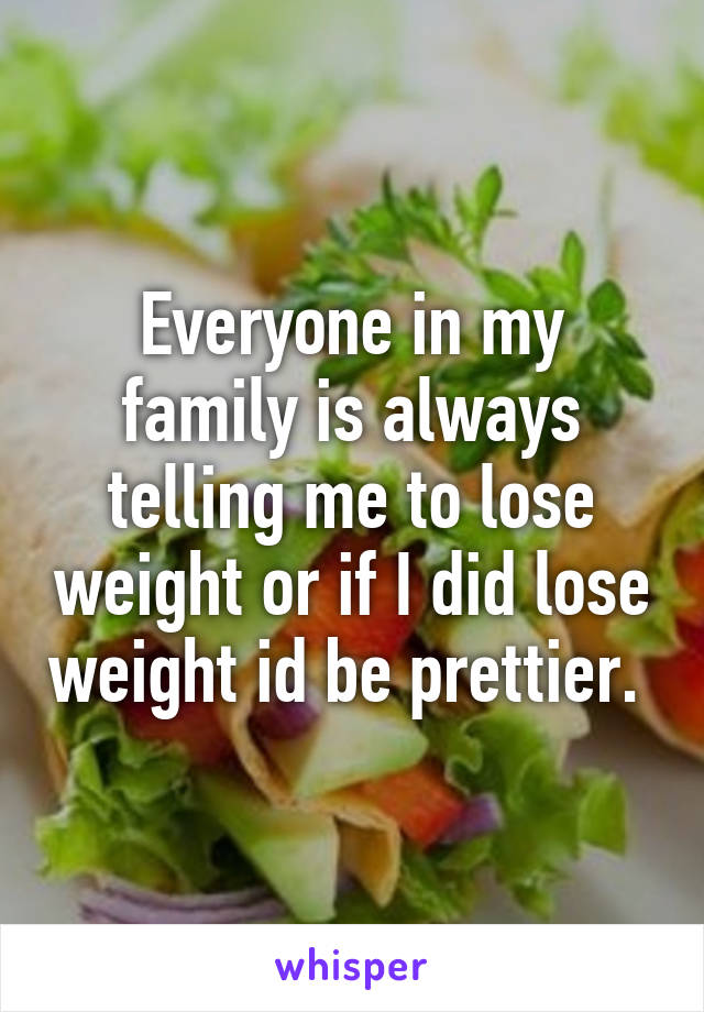 Everyone in my family is always telling me to lose weight or if I did lose weight id be prettier. 