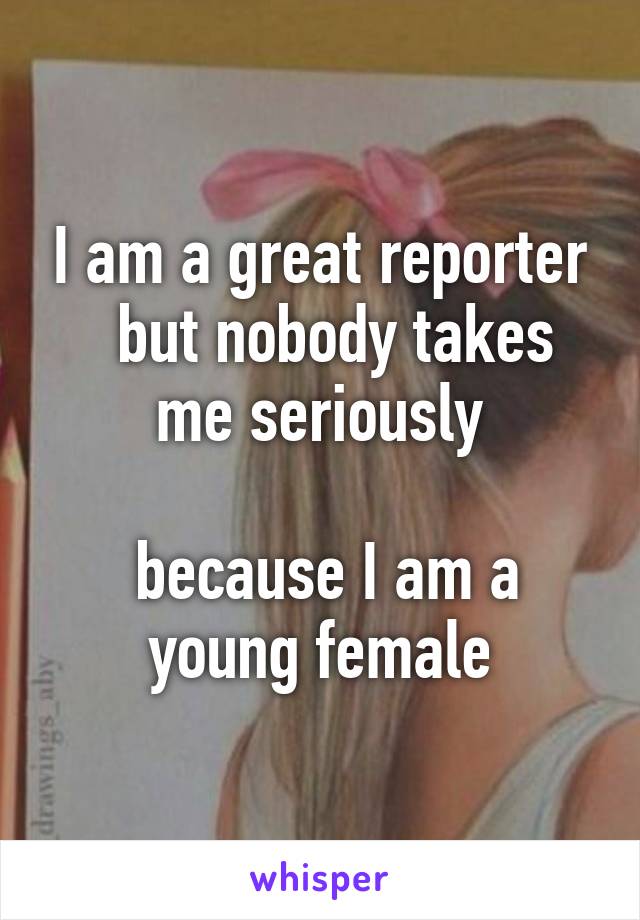 I am a great reporter
  but nobody takes me seriously

 because I am a young female