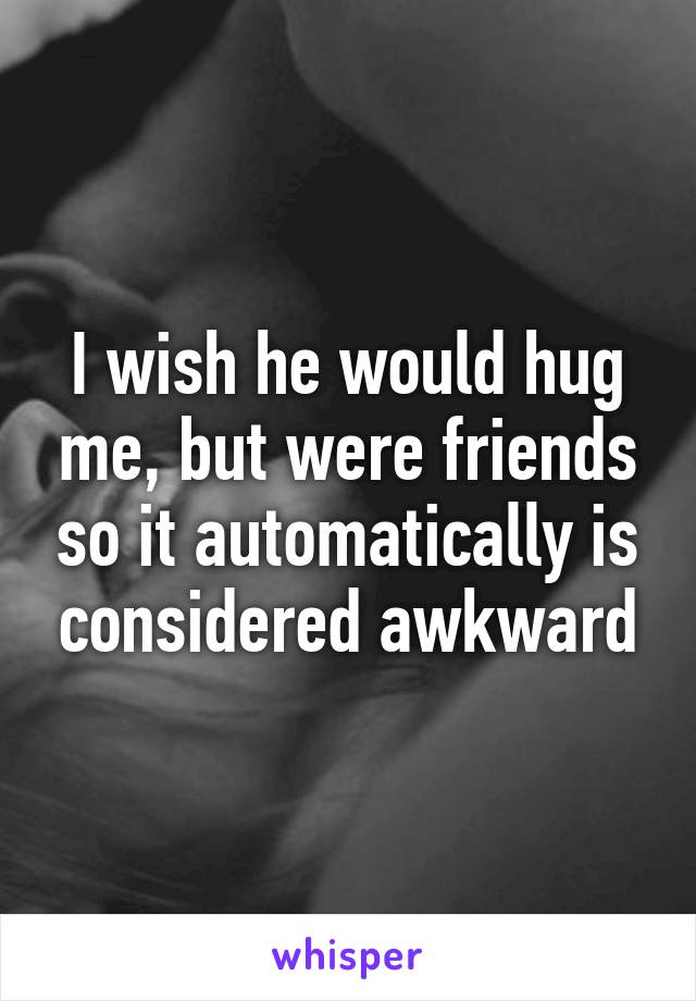 I wish he would hug me, but were friends so it automatically is considered awkward