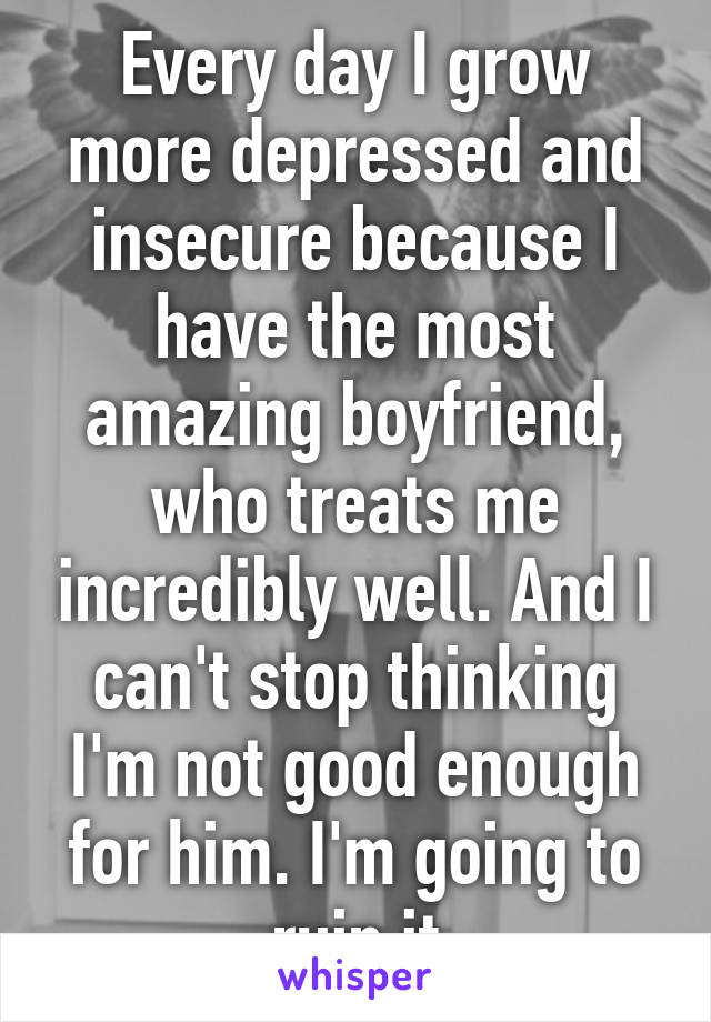 Every day I grow more depressed and insecure because I have the most amazing boyfriend, who treats me incredibly well. And I can't stop thinking I'm not good enough for him. I'm going to ruin it