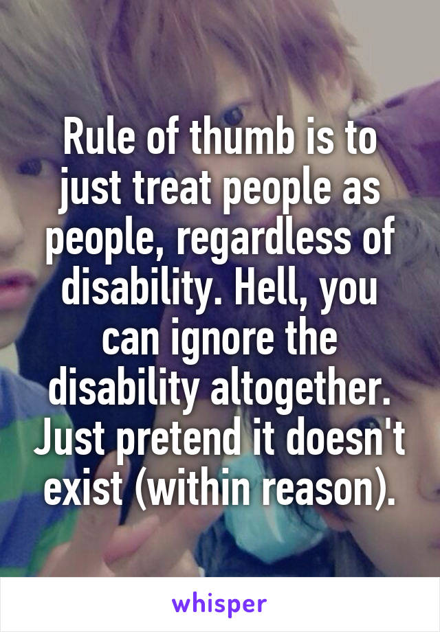 Rule of thumb is to just treat people as people, regardless of disability. Hell, you can ignore the disability altogether. Just pretend it doesn't exist (within reason).