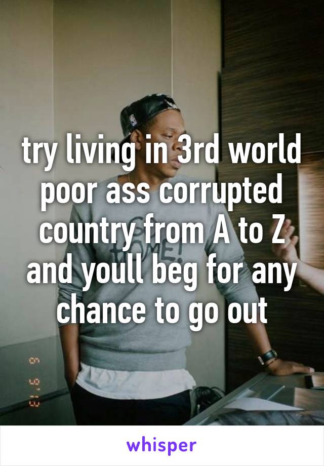 try living in 3rd world poor ass corrupted country from A to Z and youll beg for any chance to go out