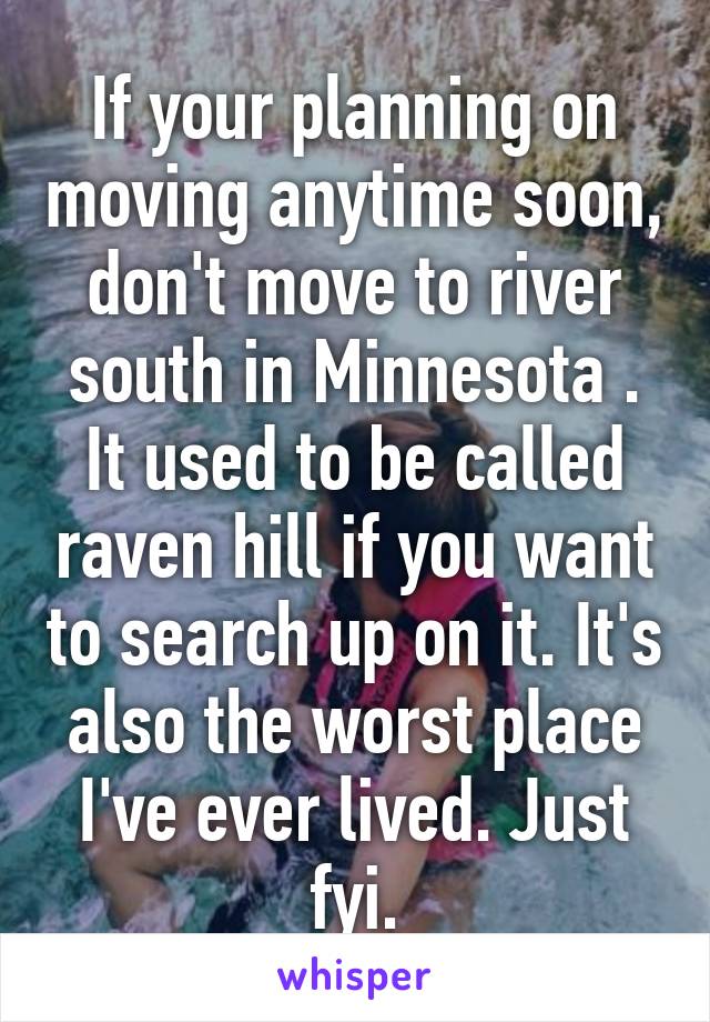 If your planning on moving anytime soon, don't move to river south in Minnesota . It used to be called raven hill if you want to search up on it. It's also the worst place I've ever lived. Just fyi.