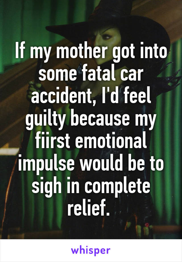 If my mother got into some fatal car accident, I'd feel guilty because my fiirst emotional impulse would be to sigh in complete relief. 