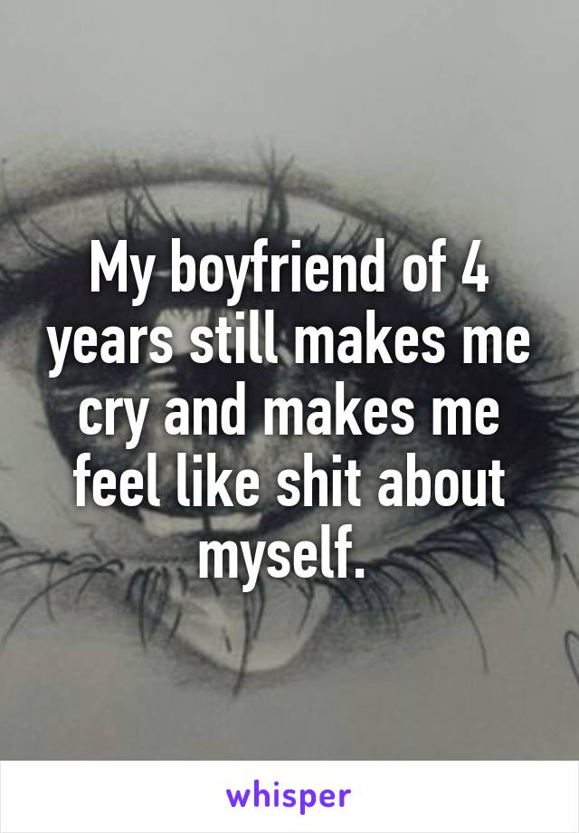 My boyfriend of 4 years still makes me cry and makes me feel like shit about myself. 