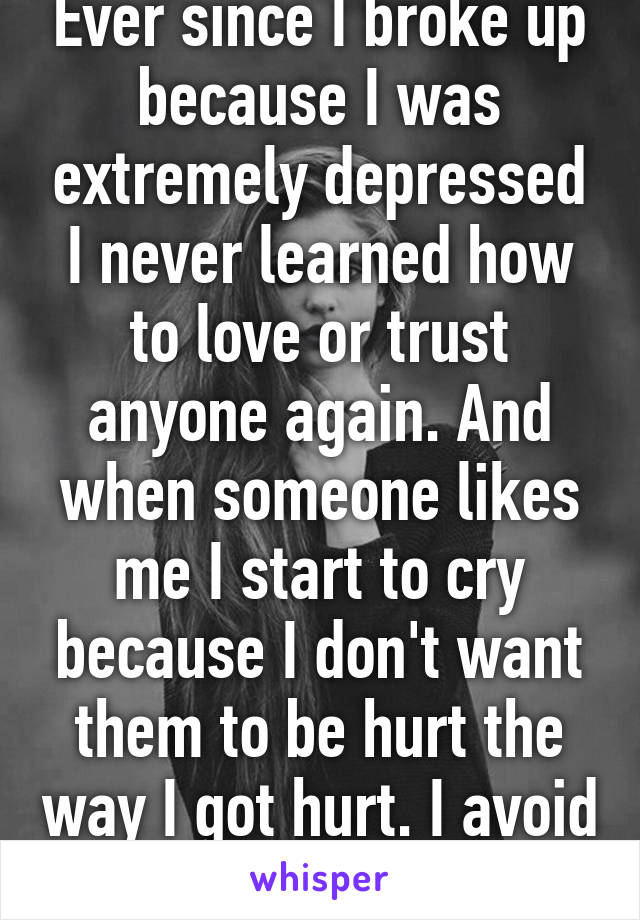 Ever since I broke up because I was extremely depressed I never learned how to love or trust anyone again. And when someone likes me I start to cry because I don't want them to be hurt the way I got hurt. I avoid everyone now.