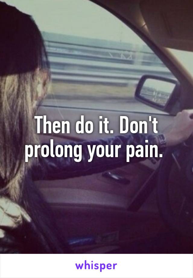 Then do it. Don't prolong your pain. 