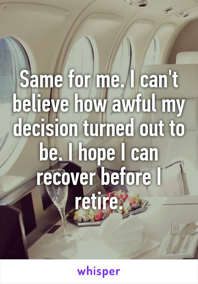 Same for me. I can't believe how awful my decision turned out to be. I hope I can recover before I retire.