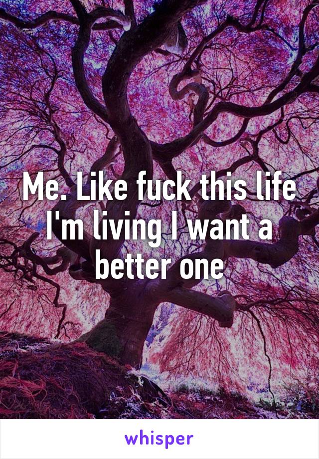 Me. Like fuck this life I'm living I want a better one