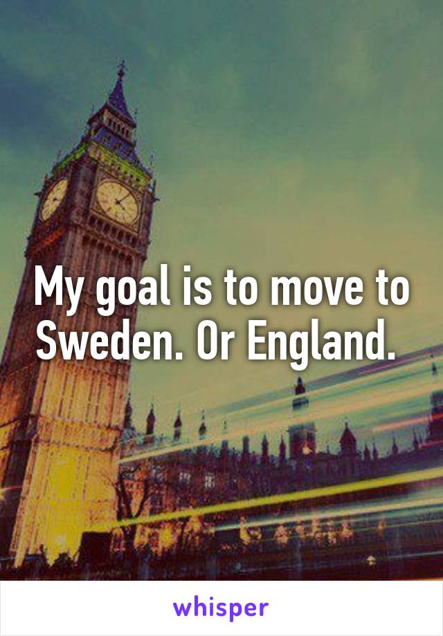 My goal is to move to Sweden. Or England. 