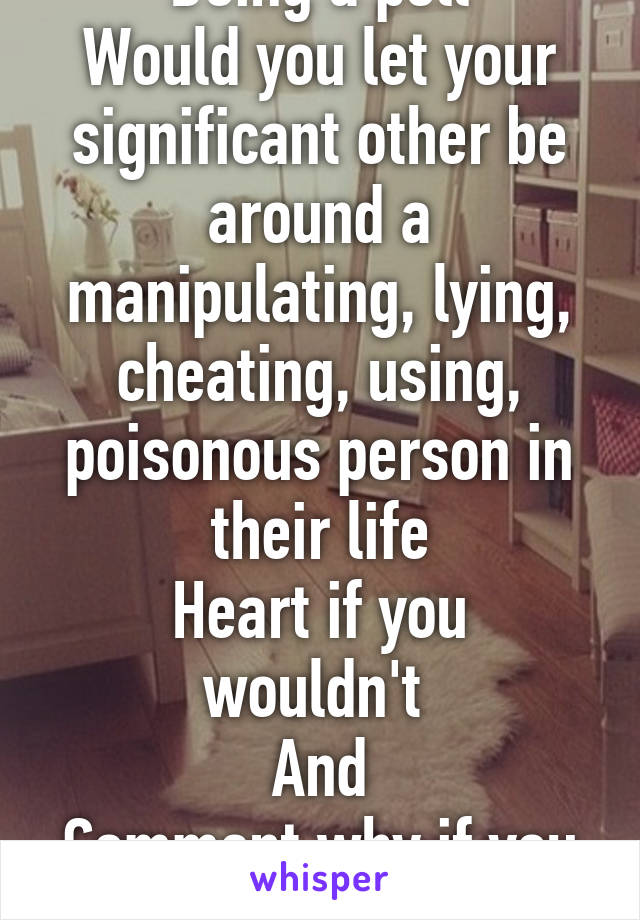 Doing a poll
Would you let your significant other be around a manipulating, lying, cheating, using, poisonous person in their life
Heart if you wouldn't 
And
Comment why if you would