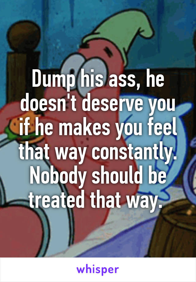 Dump his ass, he doesn't deserve you if he makes you feel that way constantly. Nobody should be treated that way. 