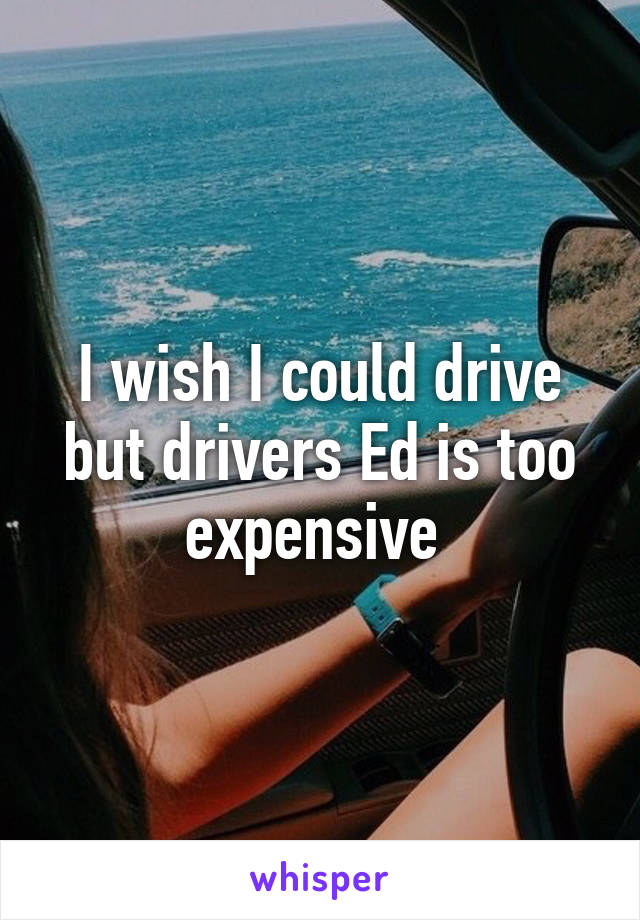 I wish I could drive but drivers Ed is too expensive 