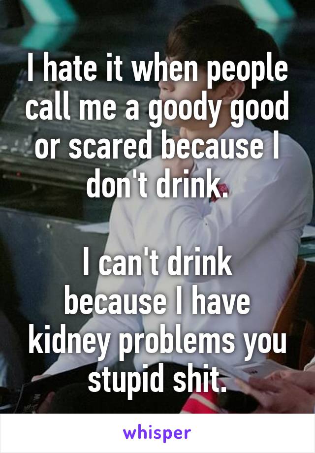 I hate it when people call me a goody good or scared because I don't drink.

I can't drink because I have kidney problems you stupid shit.