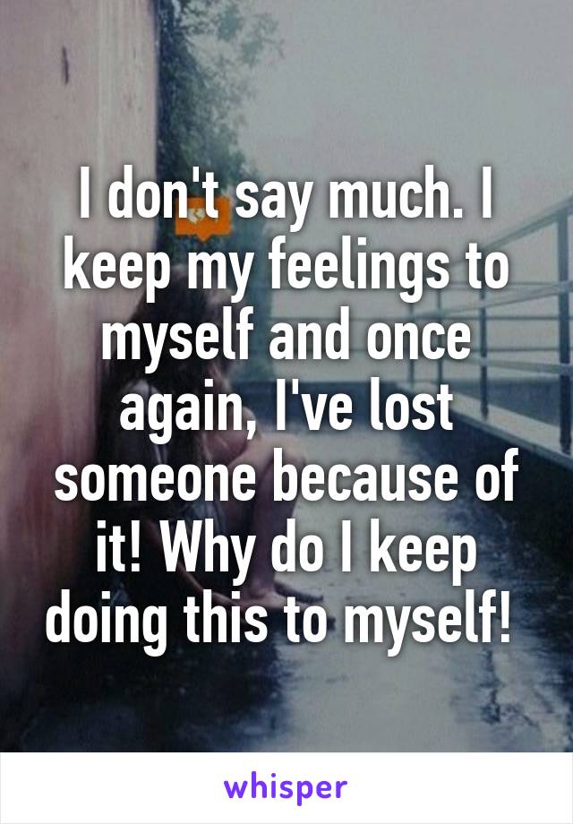 I don't say much. I keep my feelings to myself and once again, I've lost someone because of it! Why do I keep doing this to myself! 