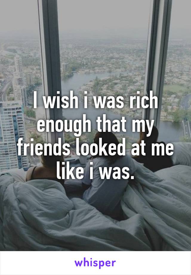 I wish i was rich enough that my friends looked at me like i was.