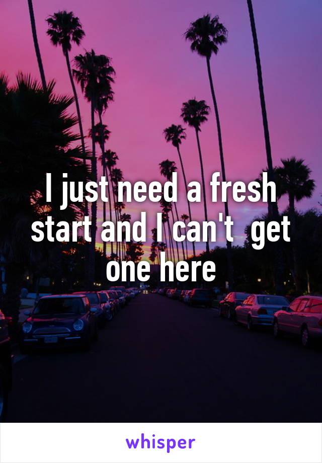 I just need a fresh start and I can't  get one here