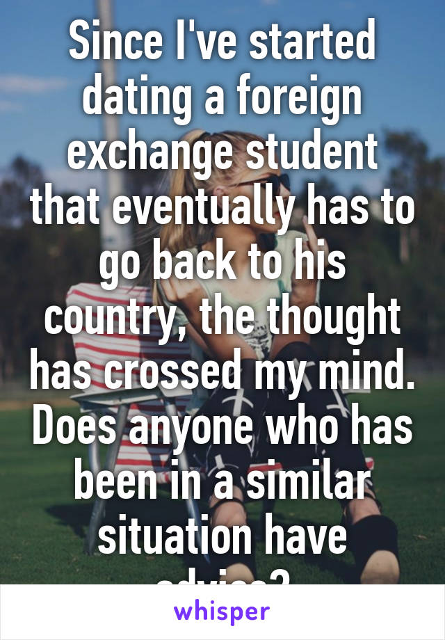 Since I've started dating a foreign exchange student that eventually has to go back to his country, the thought has crossed my mind. Does anyone who has been in a similar situation have advice?