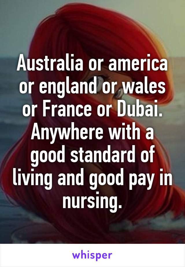 Australia or america or england or wales or France or Dubai. Anywhere with a good standard of living and good pay in nursing.