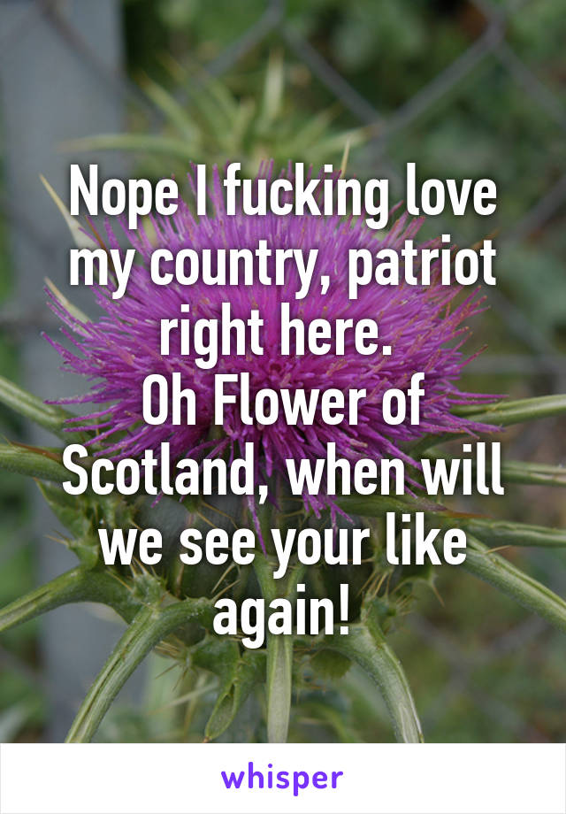 Nope I fucking love my country, patriot right here. 
Oh Flower of Scotland, when will we see your like again!