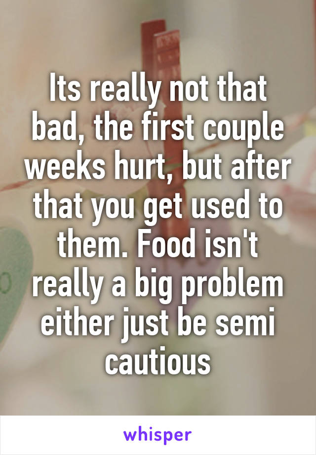 Its really not that bad, the first couple weeks hurt, but after that you get used to them. Food isn't really a big problem either just be semi cautious