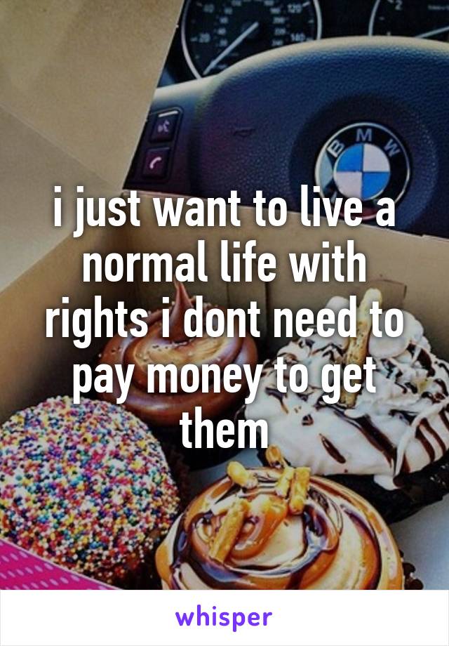 i just want to live a normal life with rights i dont need to pay money to get them