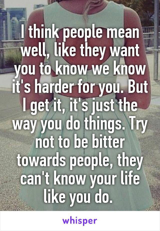 I think people mean well, like they want you to know we know it's harder for you. But I get it, it's just the way you do things. Try not to be bitter towards people, they can't know your life like you do. 