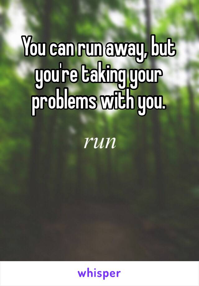 You can run away, but you're taking your problems with you.