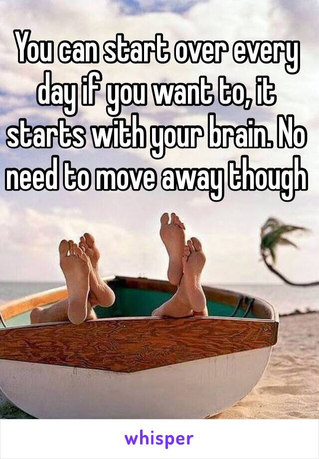 You can start over every day if you want to, it starts with your brain. No need to move away though