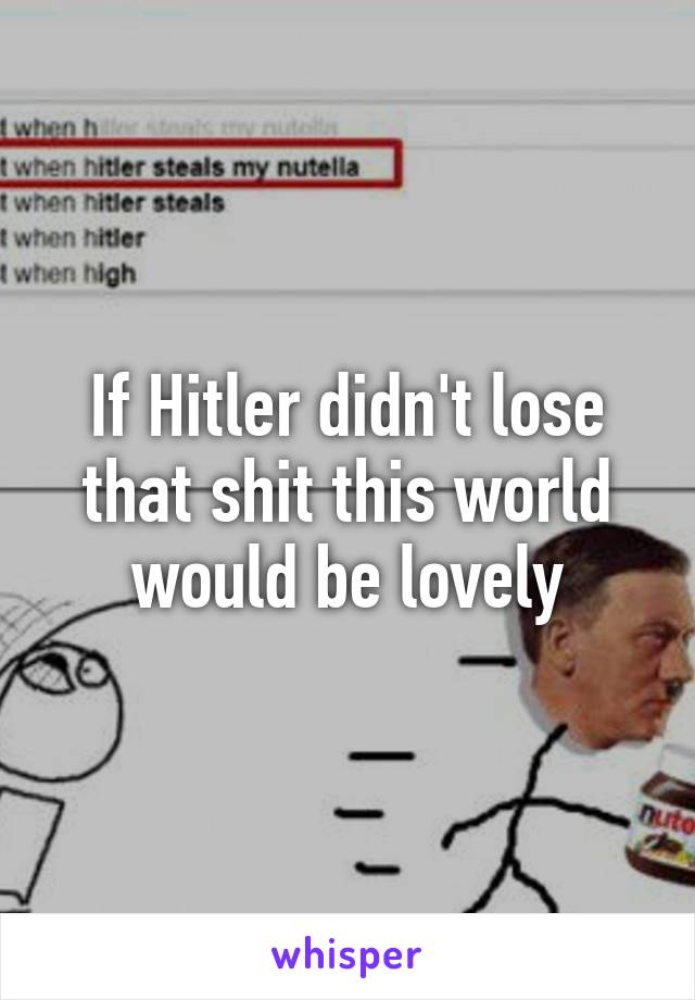 If Hitler didn't lose that shit this world would be lovely