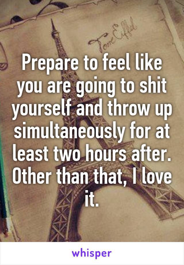 Prepare to feel like you are going to shit yourself and throw up simultaneously for at least two hours after. Other than that, I love it.