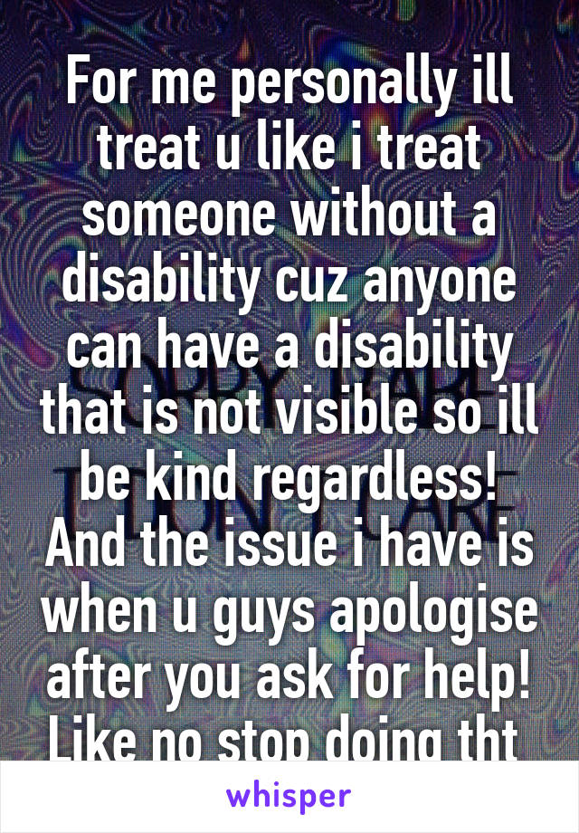 For me personally ill treat u like i treat someone without a disability cuz anyone can have a disability that is not visible so ill be kind regardless! And the issue i have is when u guys apologise after you ask for help! Like no stop doing tht 