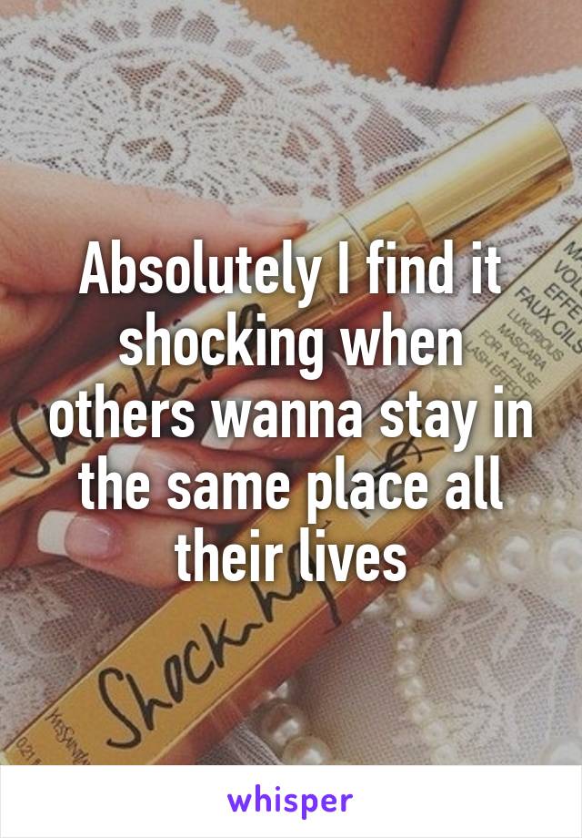 Absolutely I find it shocking when others wanna stay in the same place all their lives