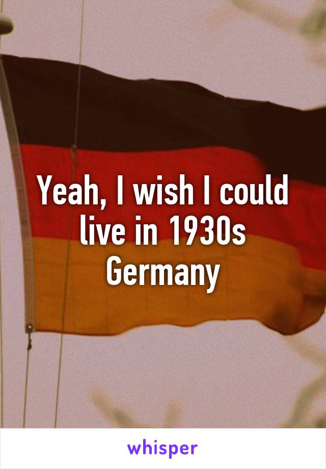 Yeah, I wish I could live in 1930s Germany