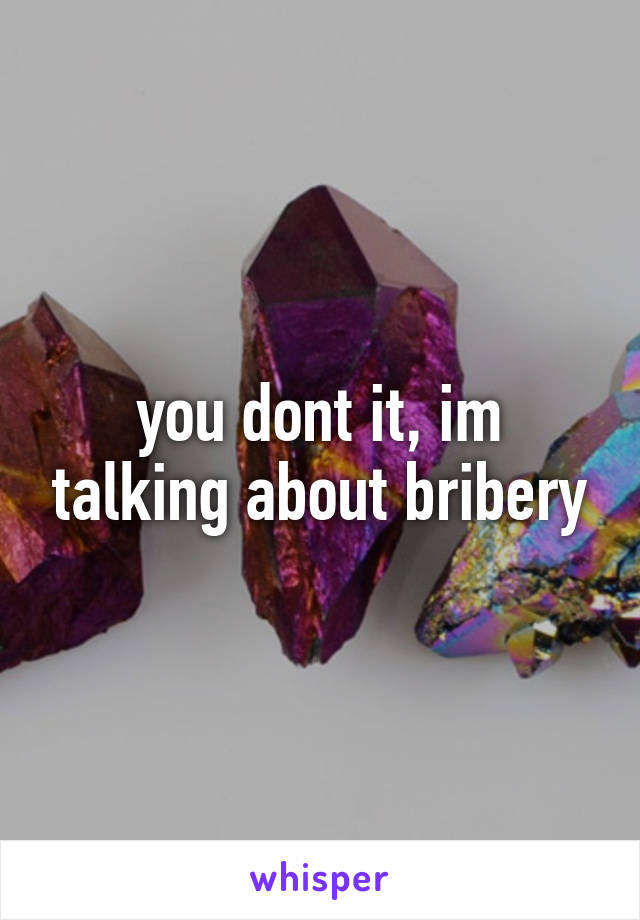 you dont it, im talking about bribery