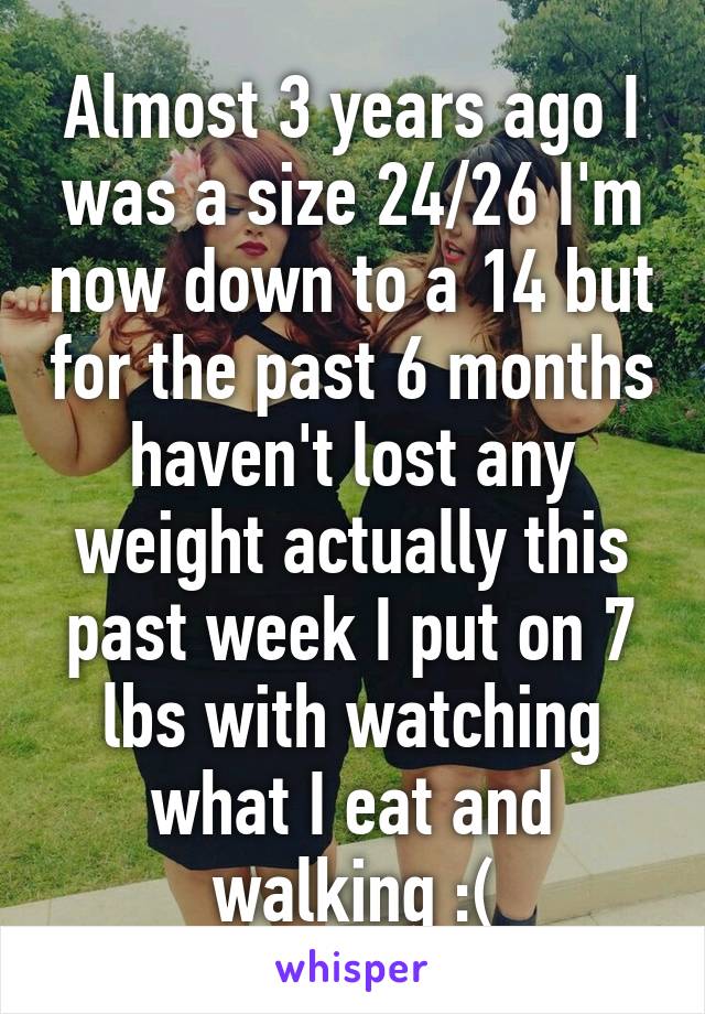 Almost 3 years ago I was a size 24/26 I'm now down to a 14 but for the past 6 months haven't lost any weight actually this past week I put on 7 lbs with watching what I eat and walking :(