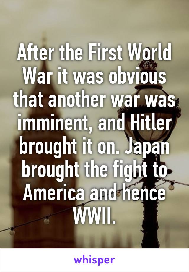 After the First World War it was obvious that another war was imminent, and Hitler brought it on. Japan brought the fight to America and hence WWII.