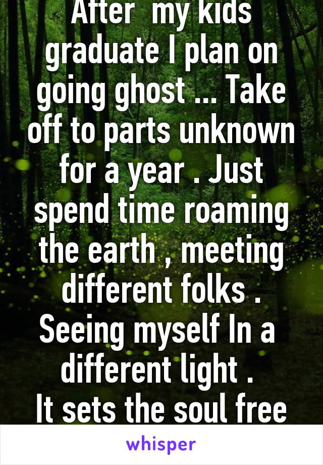 After  my kids graduate I plan on going ghost ... Take off to parts unknown for a year . Just spend time roaming the earth , meeting different folks . Seeing myself In a  different light . 
It sets the soul free to change . 